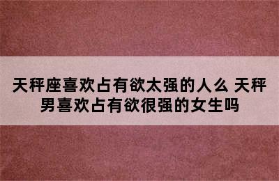 天秤座喜欢占有欲太强的人么 天秤男喜欢占有欲很强的女生吗